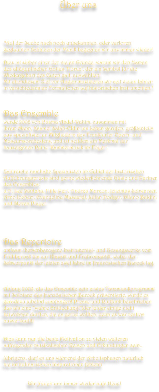                                       Über uns





*Auf der Suche nach noch unbekannten, oder verloren 
geglaubten Schätzen der Musik begegnen wir uns immer wieder!
 
Dies ist sicher einer der vielen Gründe, warum wir den Namen 
des altägyptischen Gottes ‘Horus’, der als Symbol für die Wiedergeburt des Guten galt, auswählten!
Mit ebendiesem Ziel vor Augen musizieren wir seit vielen Jahren 
in verschiedensten Formationen auf historischen Instrumenten.*



Das Ensemble 
wurde 2002 von Basma Abdel-Rahim, zusammen mit 
ihrem Mann, Kaamel Salah-Eldin ins Leben gerufen, größtenteils 
aus spezialisierten Mitgliedern des Frankfurter Opern- und 
Museumsorchesters, und ist seitdem ein Merkmal der hauseigenen Reihe ‘Kammermusik im Foyer’. 



Zahlreiche namhafte Spezialisten im Gebiet der historischen Aufführungspraxis sind gerne wiederkehrende Gäste und Partner
des Ensembles:
u.A. Lee Santana, Hille Perl, Andrea Marcon, Jeremias Schwarzer, 
Arno Jochem, Evangelina Mascardi, Julian Podger, Dileno Baldin,
und Steven Player.



  

Das Repertoire 
umfasst themenbezogene Instrumental- und Gesangswerke vom 
Frühbarock bis zur Klassik und Frühromantik, wobei der Schwerpunkt der letzten zwei Jahre im französischen Barock lag.  
  


Anfang 2009, als das Ensemble sein erstes Tanzmusikprogramm 
mit Solotanz des französischen Barock präsentierte, wurde es geradezu jubelnd empfangen! Presse und Rudfunk beschrieben 
das als eine “wahre Entdeckung!”(der leider einige nicht beiwohnen durften, die es gerne wollten, denn es war restlos
ausverkauft!)  


Dies kann nur die beste Motivation zu vielen weiteren aufregenden musikalischen Reisen und Erkundungen sein..  

(übrigens, darf es uns während der Arbeitsphasen natürlich 
nie an kulinarischen Inspirationen fehlen!)


                  Wir freuen uns immer wieder aufs Neue!
