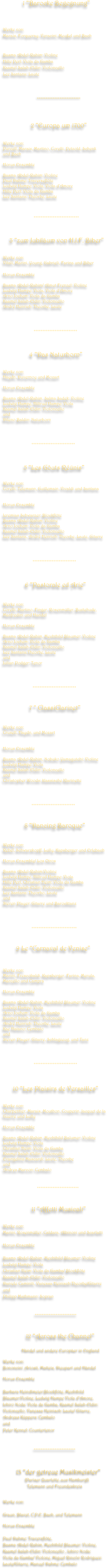                           1 “Barocke Begegnung”


Werke von:
Marais, Forqueray, Veracini, Meußel und Bach


Basma Abdel-Rahim: Violine
Hille Perl: Viola da Gamba
Kaamel Salah-Eldin: Violoncello
Lee Santana: Laute


                               *************************

      
                 2 “Europa um 1700”


Werke von: 
Purcell, Marais, Martino, Corelli, Petzold, Schenk
und Bach

Horus Ensemble

Basma Abdel-Rahim: Violine
Paul Dahme: Traverseflöte
Ludwig Hampe: Viola, Viola d’Amore 
Hille Perl: Viola da Gamba
Lee Santana: Theorbe, Laute
 


                            **************************



    3 “zum Jubiläum von H.I.F. Biber”


Werke von:
Vitali, Marini, Young, Gabrieli, Farina und Biber
 
Horus Ensemble

Basma Abdel-Rahim/ Almut Frenzel: Violine
Ludwig Hampe: Viola, Viola d'Amore
Arno Jochem: Viola da Gamba
Kaamel Salah-Eldin: Violoncello
André Henrich: Theorbe, Laute



                            *************************



                4 “Das Naturhorn”


Werke von:
Haydn, Duvernoy und Mozart

Horus Ensemble

Basma Abdel-Rahim, Salma Sadek: Violine
Ludwig Hampe, Hiltrud Hampe: Viola
Kaamel Salah-Eldin: Violoncello
und 
Dileno Baldin: Naturhorn



                          *************************

                     

                   5 “Les Gôuts Réünis”

Werke von:
Corelli, Telemann, Guillemain, Vivaldi und Santana


Horus Ensemble

Jeremias Schwarzer: Blockflöte
Basma Abdel-Rahim: Violine
Arno Jochem: Viola da Gamba
Kaamel Salah-Eldin: Violoncello
Lee Santana, André Henrich: Theorbe, Laute, Gitarre



                           *************************



                    6 “Pastorale ed Arie”


Werke von:
Corelli, Martino, Finger, Rosenmüller, Buxtehude, Manfredini und Handel

Horus Ensemble

Basma Abdel-Rahim, Mechthild Blaumer: Violine
Arno Jochem: Viola da Gamba
Kaamel Salah-Eldin: Violoncello
Lee Santana:Theorbe, Laute 
und 
Julian Podger: Tenor



                           *************************


                        7 “ ClassiClarinet”


Werke von:
Crusell, Haydn, und Mozart 


Horus Ensemble

Basma Abdel-Rahim, Nobuko Yamagutchi: Violine
Ludwig Hampe: Viola
Kaamel Salah-Eldin: Violoncello  
und 
Christopher Woods: klassische Klarinette



                          *************************


             8 “Dancing Baroque”


Werke von:
Rebel, Schwarzkopff, Lully, Kapsberger und Erlebach

Horus Ensemble/ Los Otros

Basma Abdel-Rahim:Violine
Ludwig Hampe, Hiltrud Hampe: Viola
Hille Perl, Christian Heim: Viola da Gamba
Kaamel Salah-Eldin: Violoncello
Lee Santana: Theorbo, Laute 
und 
Steven Player: Gitarre und Barocktanz 



                          **************************


            9 Le “Carnaval de Venise”


Werke von:
Marini, Frescobaldi, Kapsberger, Farina, Merula, Marcello und Campra

Horus Ensemble

Basma Abdel-Rahim, Mechthild Blaumer: Violine
Ludwig Hampe: Viola
Arno Jochem: Viola da Gamba
Kaamel Salah-Eldin: Violoncello
André Henrich: Theorbe, Laute
Kae Hatano: Cembalo  
und 
Steven Player: Gitarre, Schlagzeug, und Tanz



                            *************************

              

         10 “Les Plaisirs de Versailles”


Werke von:
Charpentier, Marais, Mouthon, Couperin, Jacquet de la Guerre und Lully

Horus Ensemble

Basma Abdel-Rahim, Mechthild Balumer: Violine
Ludwig Hampe: Viola
Christian Heim: Viola da Gamba
Kaamel Salah-Eldin: Violoncello
Evangelina Mascardi: Laute, Theorbe
und 
Andrea Marcon: Cembalo


                               ************************

   
                          11 “Affetti Musicali”

Werke von:
Marini, Rosenmüller, Caldara, Albinoni und Scarlatti

Horus Ensemble

Basma Abdel-Rahim, Mechthild Blaumer: Violine
Ludwig Hampe: Viola
Christian Heim: Viola da Gamba/ Blockflöte
Kaamel Salah-Eldin: Violoncello
Daniele Caminiti, Vanessa Heinisch:Theorbe/Gitarre 
und 
Philipp Mathmann: Sopran


                             ************************

 
                     12 “Across the Channel”
      
                 Händel und andere Europäer in England
                             
Werke von:
Bononcini ,Ariosti, Matteis, Dieupart und Händel

Horus Ensemble

Barbara Heindlmeier:Blockflöte, Mechthild Blaumer:Violine, Ludwig Hampe Viola d’Amore,
Ichiro Noda: Viola da Gamba, Kaamel Salah-Eldin: Violoncello, Vanessa Heinisch: Laute/ Gitarre,
Andreas Küppers: Cembalo
und 
Peter Kennel: Countertenor



                                  ************************



                13 “der getreue Musikmeister”
                    (Pariser Quartette..aus Hamburg!)
                      Telemann und Freundeskreis

Werke von:

Graun, Blavet, C.P.E. Bach, und Telemann

Horus Ensemble

Paul Dahme: Traversflöte,
Basma Abdel-Rahim, Mechthild Blaumer: Violine,
Kaamel Salah-Eldin: Violoncello , Ichiro Noda: 
Viola da Gamba/ Violone, Miguel Rincón Rodriguez: Laute/Gitarre, Manuel Dahme: Cembalo






     